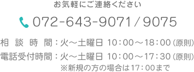 お気軽にご連絡ください。
072-643-9071/9075　
相談時間 : 火～土曜日 10：00～18：00(原則)　
受付時間 : 火～土曜日 10：00～17：30(原則) 　
※新規の方の場合は17：00まで　
