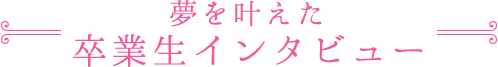 夢を叶えた卒業生インタビュー