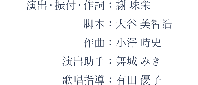 演出・振付・作詞：謝 珠栄、脚本：大谷 美智浩、作曲：小澤 時史、演出助手：舞城 みき、歌唱指導：有田 優子