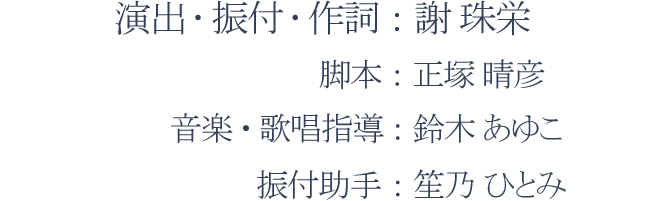 演出・振付・作詞：謝 珠栄、脚本：正塚 晴彦、音楽・歌唱指導：鈴木 あゆこ、演出助手：笙乃 ひとみ
