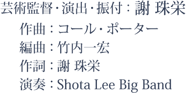 芸術監督・演出・振付：謝 珠栄、作曲：コール：ポーター、編曲：竹内一宏、作詞：謝 珠栄、演奏：Shota Lee Big Band