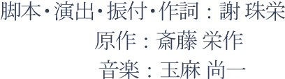 脚本・演出・振付・作詞：謝 珠栄、原作：斎藤 栄作、音楽：玉麻 尚一