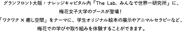 グランフロント大阪・ナレッジキャピタル内「The Lab. みんなで世界一研究所」に、梅花女子大学のブースが登場！「ワクワク×癒し空間」をテーマに、学生オリジナル絵本の展示やアニマルセラピーなど、梅花での学びや取り組みを体験することができます。