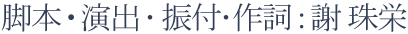 脚本・演出・振付・作詞：謝 珠栄