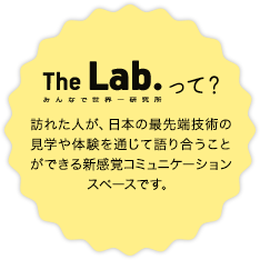 The Lab.って? 訪れた人が、日本の最先端技術の見学や体験を通じて語り合うことができる新感覚コミュニケーションスペースです。
